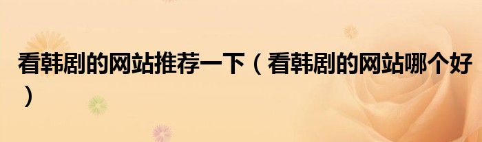 看韩剧的网站推荐一下(看韩剧的网站哪个好)