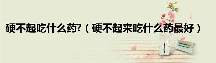 硬不起吃什么药?(硬不起来吃什么药最好)