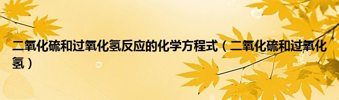 二氧化硫和过氧化氢反应的化学方程式(二氧化硫和过氧化氢)
