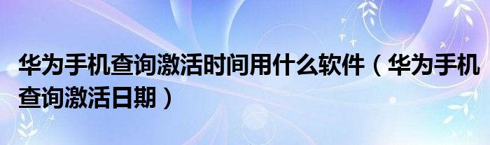 华为手机查询激活时间用什么软件(华为手机查询激活日期)