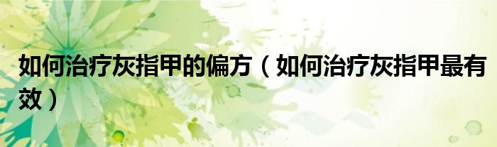 如何治疗灰指甲的偏方(如何治疗灰指甲最有效)