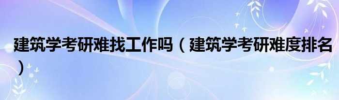 建筑学考研难找工作吗(建筑学考研难度排名)