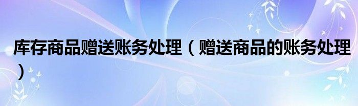 库存商品赠送账务处理(赠送商品的账务处理)