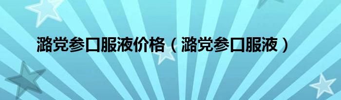 潞党参口服液价格(潞党参口服液)