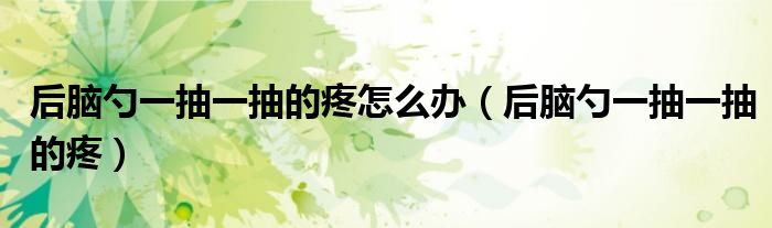 后脑勺一抽一抽的疼怎么办(后脑勺一抽一抽的疼)