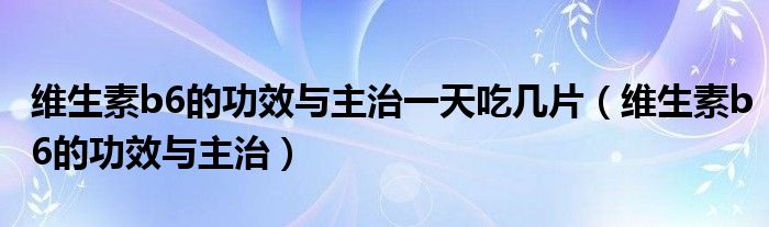维生素b6的功效与主治一天吃几片(维生素b6的功效与主治)