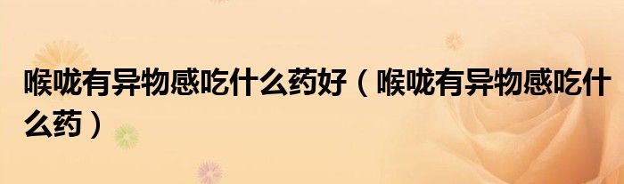 喉咙有异物感吃什么药好(喉咙有异物感吃什么药)
