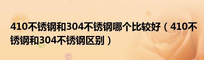 410不锈钢和304不锈钢哪个比较好(410不锈钢和304不锈钢区别)