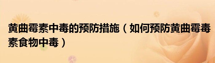 黄曲霉素中毒的预防措施(如何预防黄曲霉毒素食物中毒)