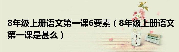 8年级上册语文第一课6要素(8年级上册语文第一课是甚么)