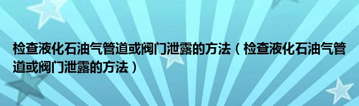 检查液化石油气管道或阀门泄露的方法(检查液化石油气管道或阀门泄露的方法)