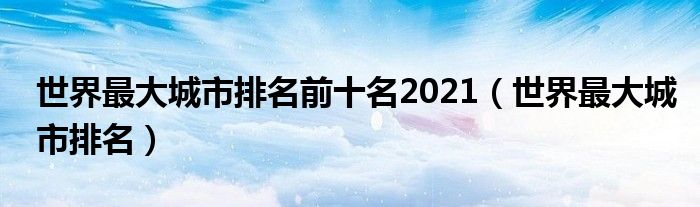 世界最大城市排名前十名2021(世界最大城市排名)