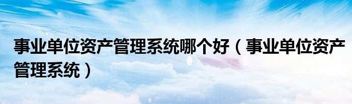 事业单位资产管理系统哪个好(事业单位资产管理系统)