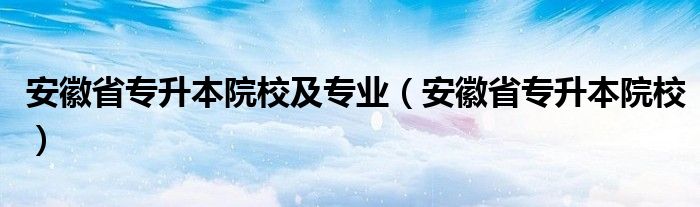 安徽省专升本院校及专业(安徽省专升本院校)