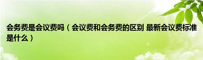 会务费是会议费吗(会议费和会务费的区别 最新会议费标准是什么)