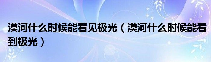 漠河什么时候能看见极光(漠河什么时候能看到极光)