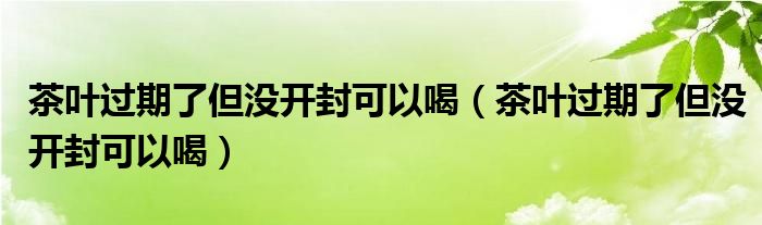 茶叶过期了但没开封可以喝(茶叶过期了但没开封可以喝)