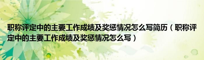 职称评定中的主要工作成绩及奖惩情况怎么写简历(职称评定中的主要工作成绩及奖惩情况怎么写)