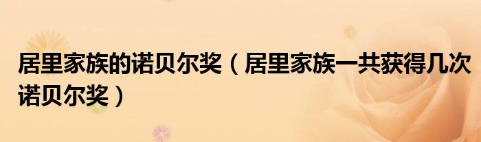 居里家族的诺贝尔奖(居里家族一共获得几次诺贝尔奖)