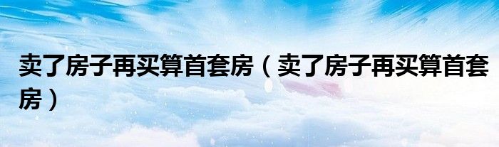 卖了房子再买算首套房(卖了房子再买算首套房)