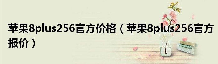 苹果8plus256官方价格(苹果8plus256官方报价)