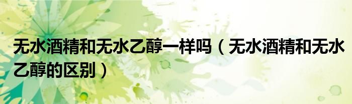 无水酒精和无水乙醇一样吗(无水酒精和无水乙醇的区别)
