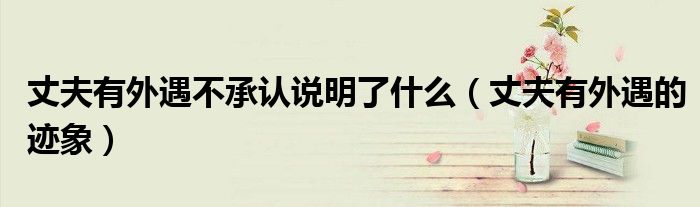 丈夫有外遇不承认说明了什么(丈夫有外遇的迹象)