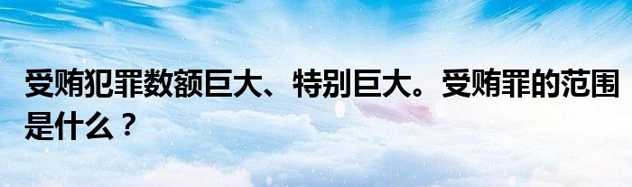 受贿犯罪数额巨大、特别巨大。受贿罪的范围是什么?