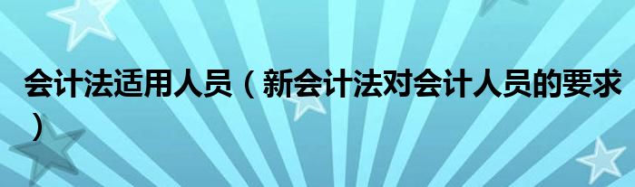 会计法适用人员(新会计法对会计人员的要求)