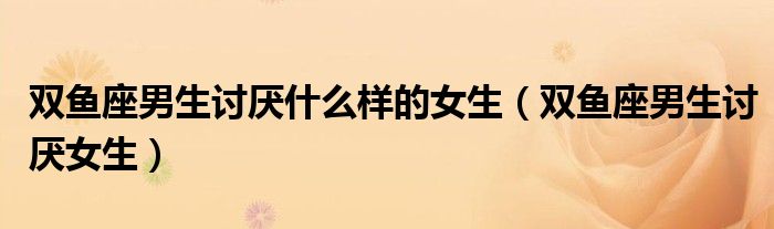 双鱼座男生讨厌什么样的女生(双鱼座男生讨厌女生)