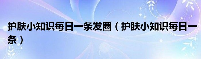护肤小知识每日一条发圈(护肤小知识每日一条)