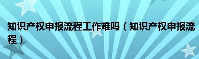 知识产权申报流程工作难吗(知识产权申报流程)
