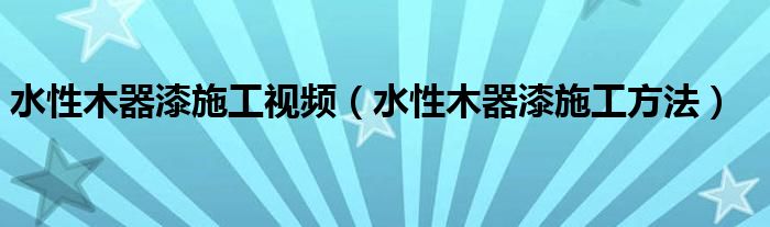 水性木器漆施工视频（水性木器漆施工方法）