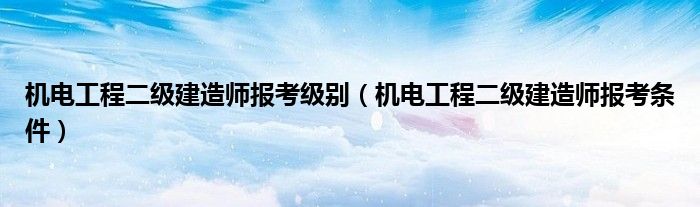 机电工程二级建造师报考级别(机电工程二级建造师报考条件)