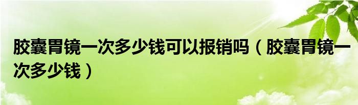胶囊胃镜一次多少钱可以报销吗(胶囊胃镜一次多少钱)