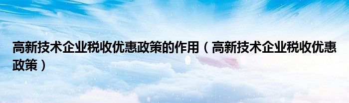 高新技术企业税收优惠政策的作用(高新技术企业税收优惠政策)