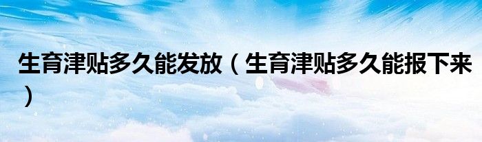 生育津贴多久能发放(生育津贴多久能报下来)