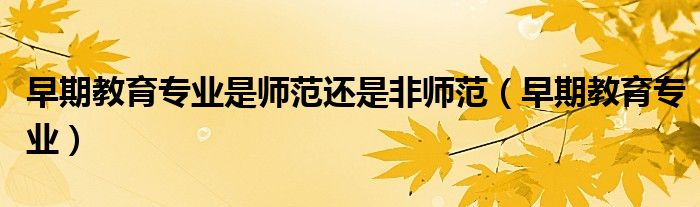 早期教育专业是师范还是非师范(早期教育专业)