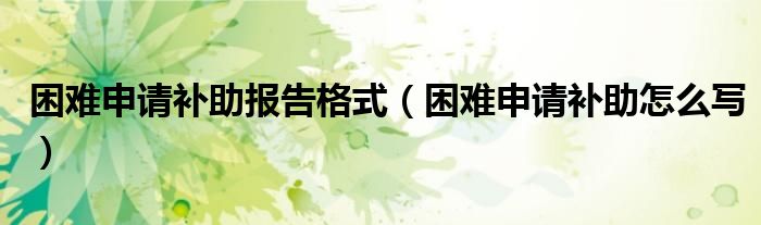 困难申请补助报告格式(困难申请补助怎么写)