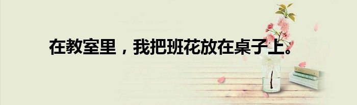 在教室里,我把班花放在桌子上。