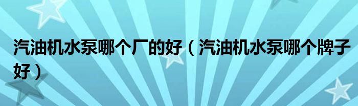 汽油机水泵哪个厂的好(汽油机水泵哪个牌子好)
