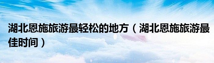 湖北恩施旅游最轻松的地方(湖北恩施旅游最佳时间)