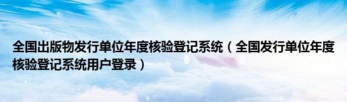 全国出版物发行单位年度核验登记系统(全国发行单位年度核验登记系统用户登录)