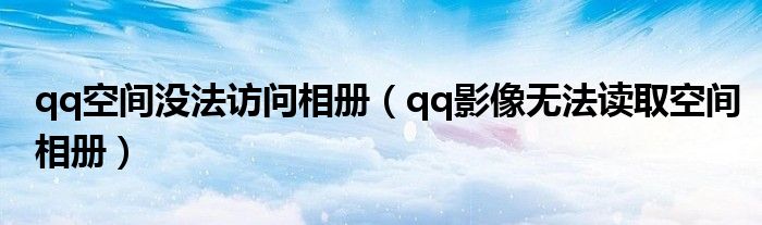 qq空间没法访问相册(qq影像无法读取空间相册)