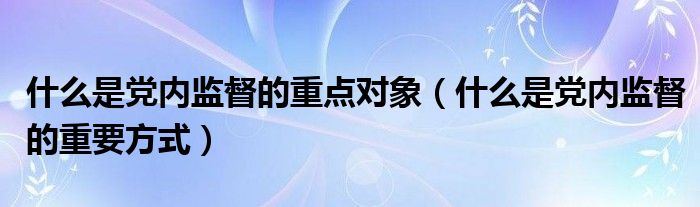 什么是党内监督的重点对象(什么是党内监督的重要方式)