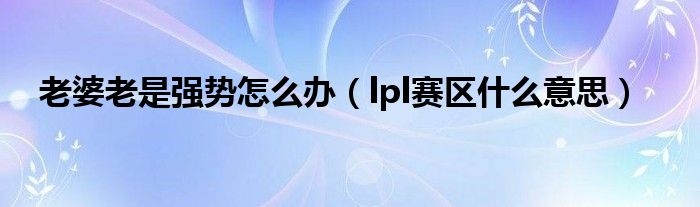 老婆老是强势怎么办(lpl赛区什么意思)