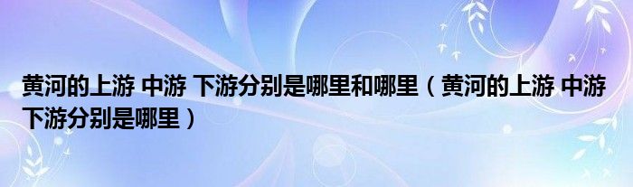 黄河的上游 中游 下游分别是哪里和哪里(黄河的上游 中游 下游分别是哪里)