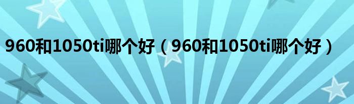 960和1050ti哪个好(960和1050ti哪个好)