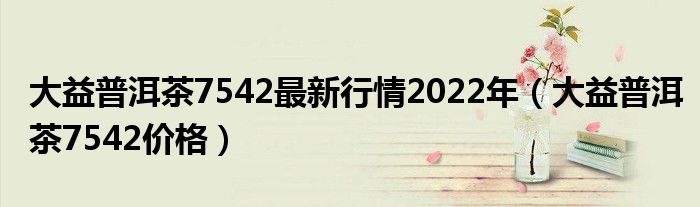 大益普洱茶7542最新行情2022年（大益普洱茶7542价格）