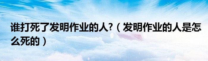 谁打死了发明作业的人?(发明作业的人是怎么死的)